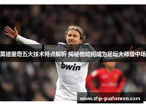 莫德里奇五大技术特点解析 揭秘他如何成为足坛大师级中场
