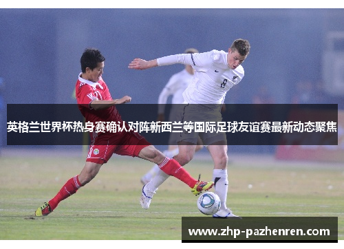 英格兰世界杯热身赛确认对阵新西兰等国际足球友谊赛最新动态聚焦